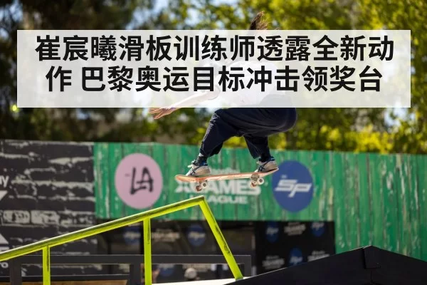 崔宸曦滑板训练师透露全新动作 巴黎奥运目标冲击领奖台