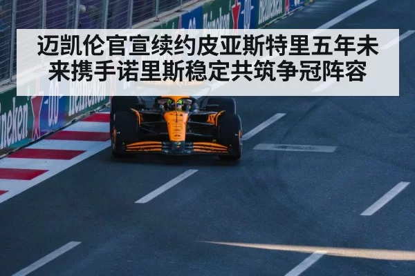迈凯伦官宣续约皮亚斯特里五年未来携手诺里斯稳定共筑争冠阵容