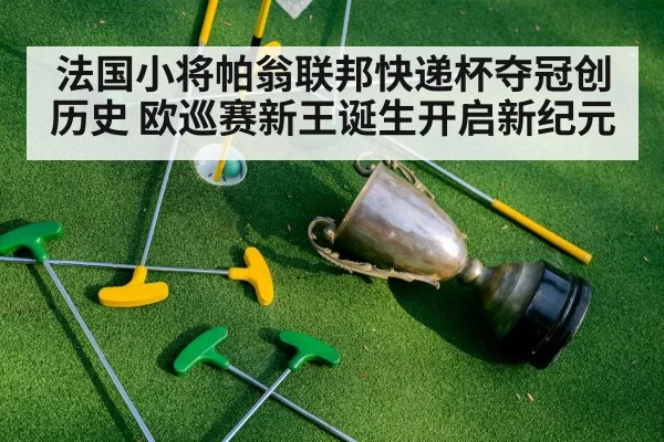 法国小将帕翁联邦快递杯夺冠创历史 欧巡赛新王诞生开启新纪元
