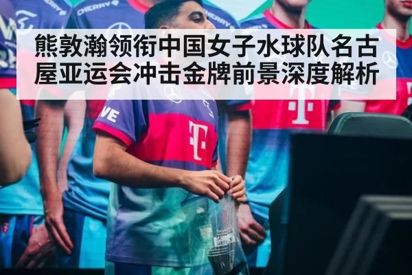 熊敦瀚领衔中国女子水球队名古屋亚运会冲击金牌前景深度解析